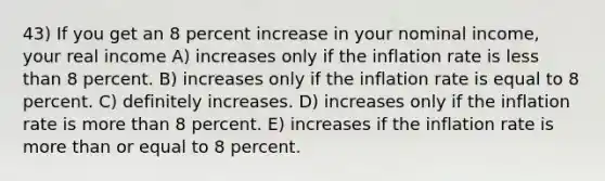 43) If you get an 8 percent increase in your nominal income, your real income A) increases only if the inflation rate is less than 8 percent. B) increases only if the inflation rate is equal to 8 percent. C) definitely increases. D) increases only if the inflation rate is more than 8 percent. E) increases if the inflation rate is more than or equal to 8 percent.