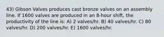 43) Gibson Valves produces cast bronze valves on an assembly line. If 1600 valves are produced in an 8-hour shift, the productivity of the line is: A) 2 valves/hr. B) 40 valves/hr. C) 80 valves/hr. D) 200 valves/hr. E) 1600 valves/hr.