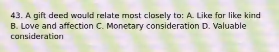 43. A gift deed would relate most closely to: A. Like for like kind B. Love and affection C. Monetary consideration D. Valuable consideration