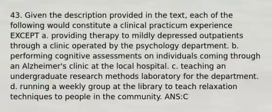 43. Given the description provided in the text, each of the following would constitute a clinical practicum experience EXCEPT a. providing therapy to mildly depressed outpatients through a clinic operated by the psychology department. b. performing cognitive assessments on individuals coming through an Alzheimer's clinic at the local hospital. c. teaching an undergraduate research methods laboratory for the department. d. running a weekly group at the library to teach relaxation techniques to people in the community. ANS:C