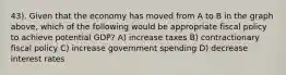 43). Given that the economy has moved from A to B in the graph above, which of the following would be appropriate fiscal policy to achieve potential GDP? A) increase taxes B) contractionary fiscal policy C) increase government spending D) decrease interest rates