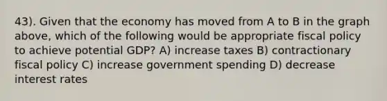 43). Given that the economy has moved from A to B in the graph above, which of the following would be appropriate fiscal policy to achieve potential GDP? A) increase taxes B) contractionary fiscal policy C) increase government spending D) decrease interest rates