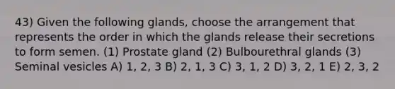 43) Given the following glands, choose the arrangement that represents the order in which the glands release their secretions to form semen. (1) Prostate gland (2) Bulbourethral glands (3) Seminal vesicles A) 1, 2, 3 B) 2, 1, 3 C) 3, 1, 2 D) 3, 2, 1 E) 2, 3, 2