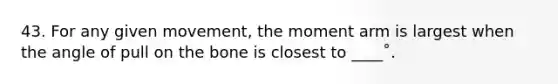 43. For any given movement, the moment arm is largest when the angle of pull on the bone is closest to ____˚.