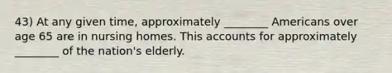 43) At any given time, approximately ________ Americans over age 65 are in nursing homes. This accounts for approximately ________ of the nation's elderly.