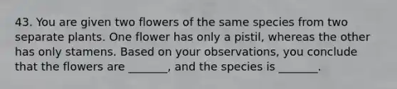 43. You are given two flowers of the same species from two separate plants. One flower has only a pistil, whereas the other has only stamens. Based on your observations, you conclude that the flowers are _______, and the species is _______.