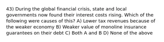 43) During the global financial crisis, state and local governments now found their interest costs rising. Which of the following were causes of this? A) Lower tax revenues because of the weaker economy B) Weaker value of monoline insurance guarantees on their debt C) Both A and B D) None of the above