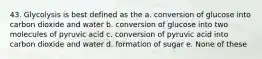 43. Glycolysis is best defined as the a. conversion of glucose into carbon dioxide and water b. conversion of glucose into two molecules of pyruvic acid c. conversion of pyruvic acid into carbon dioxide and water d. formation of sugar e. None of these