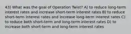 43) What was the goal of Operation Twist? A) to reduce long-term interest rates and increase short-term interest rates B) to reduce short-term interest rates and increase long-term interest rates C) to reduce both short-term and long-term interest rates D) to increase both short-term and long-term interest rates