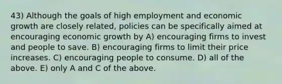 43) Although the goals of high employment and economic growth are closely related, policies can be specifically aimed at encouraging economic growth by A) encouraging firms to invest and people to save. B) encouraging firms to limit their price increases. C) encouraging people to consume. D) all of the above. E) only A and C of the above.