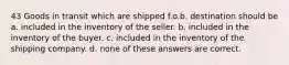 43 Goods in transit which are shipped f.o.b. destination should be a. included in the inventory of the seller. b. included in the inventory of the buyer. c. included in the inventory of the shipping company. d. none of these answers are correct.