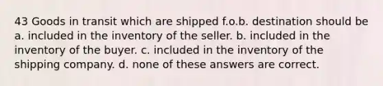 43 Goods in transit which are shipped f.o.b. destination should be a. included in the inventory of the seller. b. included in the inventory of the buyer. c. included in the inventory of the shipping company. d. none of these answers are correct.