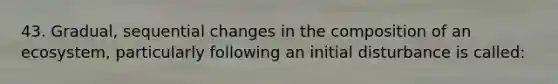 43. Gradual, sequential changes in the composition of an ecosystem, particularly following an initial disturbance is called: