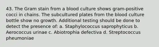 43. The Gram stain from a blood culture shows gram-positive cocci in chains. The subcultured plates from the blood culture bottle show no growth. Additional testing should be done to detect the presence of: a. Staphylococcus saprophyticus b. Aerococcus urinae c. Abiotrophia defectiva d. Streptococcus pheumoniae