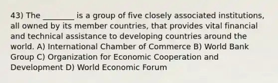 43) The ________ is a group of five closely associated institutions, all owned by its member countries, that provides vital financial and technical assistance to developing countries around the world. A) International Chamber of Commerce B) World Bank Group C) Organization for Economic Cooperation and Development D) World Economic Forum