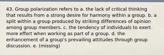 43. ​Group polarization refers to a. ​the lack of critical thinking that results from a strong desire for harmony within a group. b. ​a split within a group produced by striking differences of opinion among group members. c. the tendency of individuals to exert more effort when working as part of a group. d. the enhancement of a group's prevailing attitudes through group discussion. e. (missing)