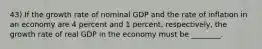 43) If the growth rate of nominal GDP and the rate of inflation in an economy are 4 percent and 1 percent, respectively, the growth rate of real GDP in the economy must be ________.