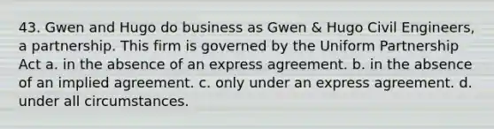 43. Gwen and Hugo do business as Gwen & Hugo Civil Engineers, a partnership. This firm is governed by the Uniform Partnership Act​ a. ​in the absence of an express agreement. b. ​in the absence of an implied agreement. c. ​only under an express agreement. d. ​under all circumstances.