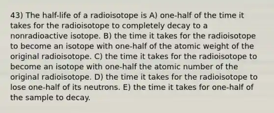 43) The half-life of a radioisotope is A) one-half of the time it takes for the radioisotope to completely decay to a nonradioactive isotope. B) the time it takes for the radioisotope to become an isotope with one-half of the atomic weight of the original radioisotope. C) the time it takes for the radioisotope to become an isotope with one-half the atomic number of the original radioisotope. D) the time it takes for the radioisotope to lose one-half of its neutrons. E) the time it takes for one-half of the sample to decay.