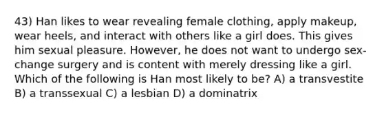 43) Han likes to wear revealing female clothing, apply makeup, wear heels, and interact with others like a girl does. This gives him sexual pleasure. However, he does not want to undergo sex-change surgery and is content with merely dressing like a girl. Which of the following is Han most likely to be? A) a transvestite B) a transsexual C) a lesbian D) a dominatrix