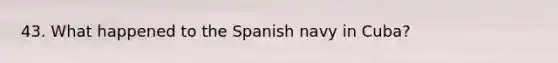 43. What happened to the Spanish navy in Cuba?