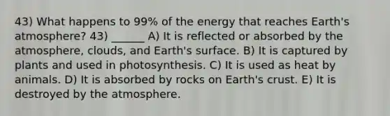 43) What happens to 99% of the energy that reaches Earth's atmosphere? 43) ______ A) It is reflected or absorbed by the atmosphere, clouds, and Earth's surface. B) It is captured by plants and used in photosynthesis. C) It is used as heat by animals. D) It is absorbed by rocks on Earth's crust. E) It is destroyed by the atmosphere.