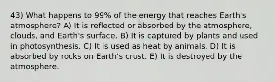 43) What happens to 99% of the energy that reaches Earth's atmosphere? A) It is reflected or absorbed by the atmosphere, clouds, and Earth's surface. B) It is captured by plants and used in photosynthesis. C) It is used as heat by animals. D) It is absorbed by rocks on Earth's crust. E) It is destroyed by the atmosphere.