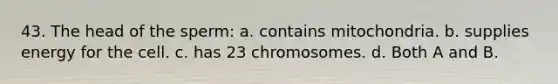 43. The head of the sperm: a. contains mitochondria. b. supplies energy for the cell. c. has 23 chromosomes. d. Both A and B.