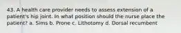 43. A health care provider needs to assess extension of a patient's hip joint. In what position should the nurse place the patient? a. Sims b. Prone c. Lithotomy d. Dorsal recumbent