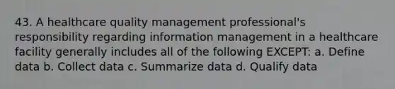 43. A healthcare quality management professional's responsibility regarding information management in a healthcare facility generally includes all of the following EXCEPT: a. Define data b. Collect data c. Summarize data d. Qualify data