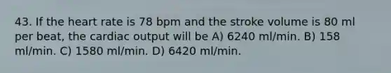 43. If <a href='https://www.questionai.com/knowledge/kya8ocqc6o-the-heart' class='anchor-knowledge'>the heart</a> rate is 78 bpm and the stroke volume is 80 ml per beat, the <a href='https://www.questionai.com/knowledge/kyxUJGvw35-cardiac-output' class='anchor-knowledge'>cardiac output</a> will be A) 6240 ml/min. B) 158 ml/min. C) 1580 ml/min. D) 6420 ml/min.