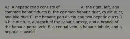 43. A hepatic triad consists of __________. A. the right, left, and common hepatic ducts B. the common hepatic duct, cystic duct, and bile duct C. the hepatic portal vein and two hepatic ducts D. a bile ductule, a branch of the hepatic artery, and a branch of the hepatic portal vein E. a central vein, a hepatic lobule, and a hepatic sinusoid