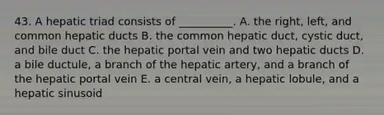 43. A hepatic triad consists of __________. A. the right, left, and common hepatic ducts B. the common hepatic duct, cystic duct, and bile duct C. the hepatic portal vein and two hepatic ducts D. a bile ductule, a branch of the hepatic artery, and a branch of the hepatic portal vein E. a central vein, a hepatic lobule, and a hepatic sinusoid