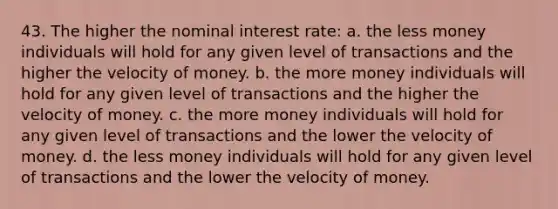 43. The higher the nominal interest rate: a. the less money individuals will hold for any given level of transactions and the higher the velocity of money. b. the more money individuals will hold for any given level of transactions and the higher the velocity of money. c. the more money individuals will hold for any given level of transactions and the lower the velocity of money. d. the less money individuals will hold for any given level of transactions and the lower the velocity of money.