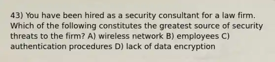 43) You have been hired as a security consultant for a law firm. Which of the following constitutes the greatest source of security threats to the firm? A) wireless network B) employees C) authentication procedures D) lack of data encryption