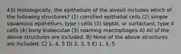 43) Histologically, the epithelium of the alveoli includes which of the following structures? (1) cornified epithelial cells (2) simple squamous epithelium, type I cells (3) septal, or surfactant, type II cells (4) bony trabeculae (5) roaming macrophages A) All of the above structures are included. B) None of the above structures are included. C) 1, 4, 5 D) 2, 3, 5 E) 1, 3, 5