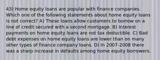 43) Home equity loans are popular with finance companies. Which one of the following statements about home equity loans is not correct? A) These loans allow customers to borrow on a line of credit secured with a second mortgage. B) Interest payments on home equity loans are not tax deductible. C) Bad debt expenses on home equity loans are lower than on many other types of finance company loans. D) In 2007-2008 there was a sharp increase in defaults among home equity borrowers.