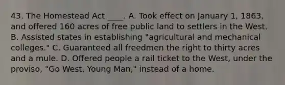 43. The Homestead Act ____. A. Took effect on January 1, 1863, and offered 160 acres of free public land to settlers in the West. B. Assisted states in establishing "agricultural and mechanical colleges." C. Guaranteed all freedmen the right to thirty acres and a mule. D. Offered people a rail ticket to the West, under the proviso, "Go West, Young Man," instead of a home.