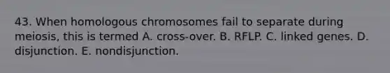 43. When homologous chromosomes fail to separate during meiosis, this is termed A. cross-over. B. RFLP. C. linked genes. D. disjunction. E. nondisjunction.