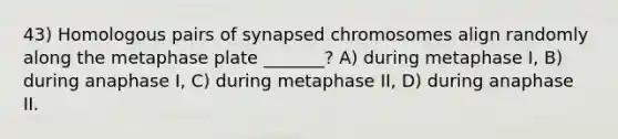 43) Homologous pairs of synapsed chromosomes align randomly along the metaphase plate _______? A) during metaphase I, B) during anaphase I, C) during metaphase II, D) during anaphase II.