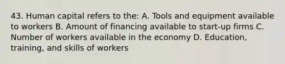 43. Human capital refers to the: A. Tools and equipment available to workers B. Amount of financing available to start-up firms C. Number of workers available in the economy D. Education, training, and skills of workers