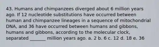 43. Humans and chimpanzees diverged about 6 million years ago. If 12 nucleotide substitutions have occurred between human and chimpanzee lineages in a sequence of mitochondrial DNA, and 36 have occurred between humans and gibbons, humans and gibbons, according to the molecular clock, separated _______ million years ago. a. 2 b. 6 c. 12 d. 18 e. 36