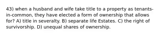 43) when a husband and wife take title to a property as tenants-in-common, they have elected a form of ownership that allows for? A) title in severalty. B) separate life Estates. C) the right of survivorship. D) unequal shares of ownership.