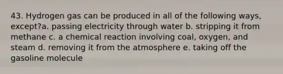 43. Hydrogen gas can be produced in all of the following ways, except?a. passing electricity through water b. stripping it from methane c. a chemical reaction involving coal, oxygen, and steam d. removing it from the atmosphere e. taking off the gasoline molecule