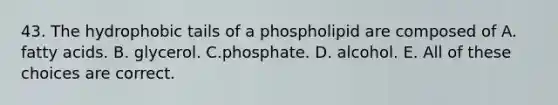 43. The hydrophobic tails of a phospholipid are composed of A. fatty acids. B. glycerol. C.phosphate. D. alcohol. E. All of these choices are correct.