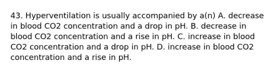 43. Hyperventilation is usually accompanied by a(n) A. decrease in blood CO2 concentration and a drop in pH. B. decrease in blood CO2 concentration and a rise in pH. C. increase in blood CO2 concentration and a drop in pH. D. increase in blood CO2 concentration and a rise in pH.