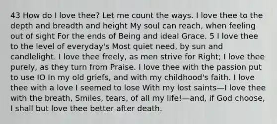 43 How do I love thee? Let me count the ways. I love thee to the depth and breadth and height My soul can reach, when feeling out of sight For the ends of Being and ideal Grace. 5 I love thee to the level of everyday's Most quiet need, by sun and candlelight. I love thee freely, as men strive for Right; I love thee purely, as they turn from Praise. I love thee with the passion put to use IO In my old griefs, and with my childhood's faith. I love thee with a love I seemed to lose With my lost saints—I love thee with the breath, Smiles, tears, of all my life!—and, if God choose, I shall but love thee better after death.