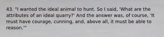 43. "I wanted the ideal animal to hunt. So I said, 'What are the attributes of an ideal quarry?' And the answer was, of course, 'It must have courage, cunning, and, above all, it must be able to reason.'"