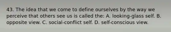 43. The idea that we come to define ourselves by the way we perceive that others see us is called the: A. looking-glass self. B. opposite view. C. social-conflict self. D. self-conscious view.