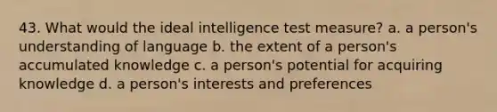 43. What would the ideal intelligence test measure? a. a person's understanding of language b. the extent of a person's accumulated knowledge c. a person's potential for acquiring knowledge d. a person's interests and preferences